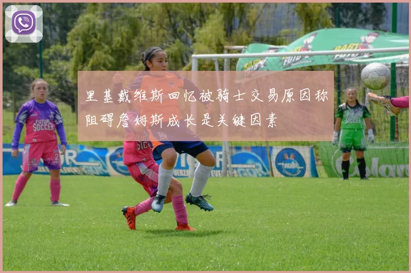 里基戴维斯回忆被骑士交易原因称阻碍詹姆斯成长是关键因素
