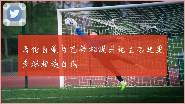 马伦自豪与巴蒂相提并论立志进更多球超越自我