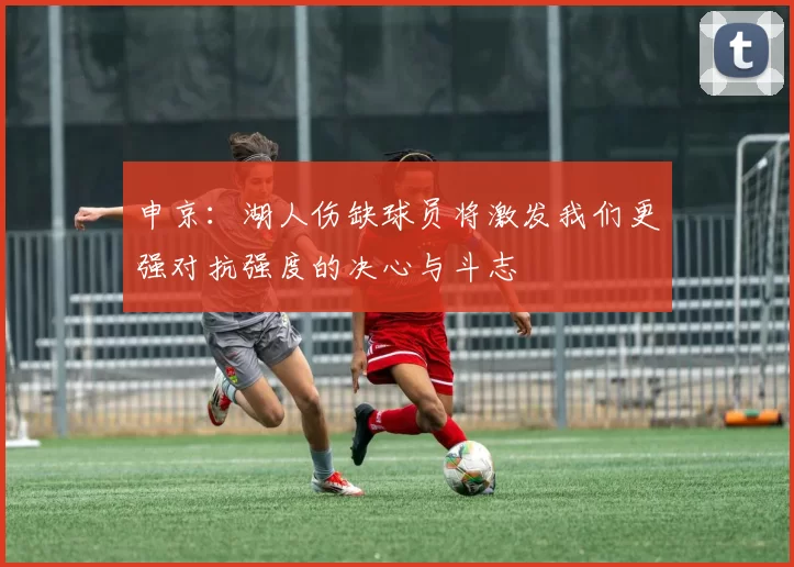 申京：湖人伤缺球员将激发我们更强对抗强度的决心与斗志