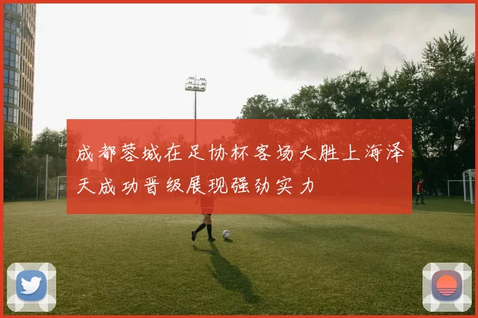 成都蓉城在足协杯客场大胜上海泽天成功晋级展现强劲实力
