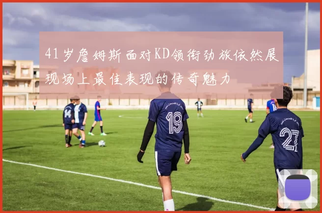 41岁詹姆斯面对KD领衔劲旅依然展现场上最佳表现的传奇魅力