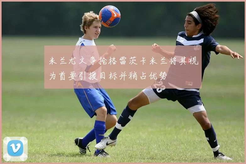 米兰尤文争抢格雷茨卡米兰将其视为首要引援目标并稍占优势