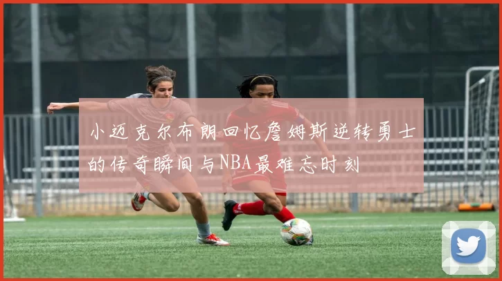 小迈克尔布朗回忆詹姆斯逆转勇士的传奇瞬间与NBA最难忘时刻