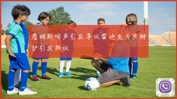 詹姆斯哨声引发争议雷迪克为其辩护引发热议