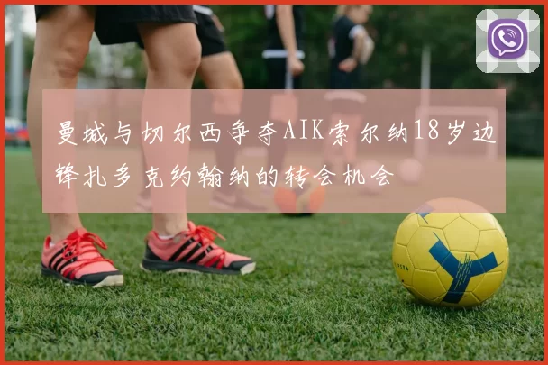 曼城与切尔西争夺AIK索尔纳18岁边锋扎多克约翰纳的转会机会