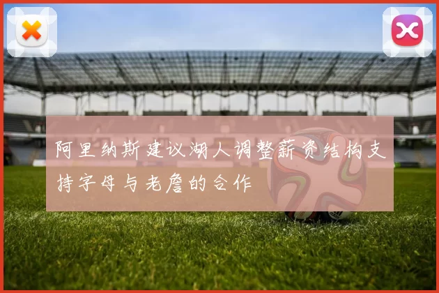 阿里纳斯建议湖人调整薪资结构支持字母与老詹的合作