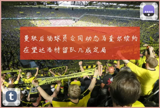 曼联后场球员合同动态马奎尔续约在望达洛特留队几成定局