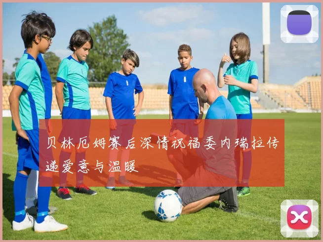 贝林厄姆赛后深情祝福委内瑞拉传递爱意与温暖