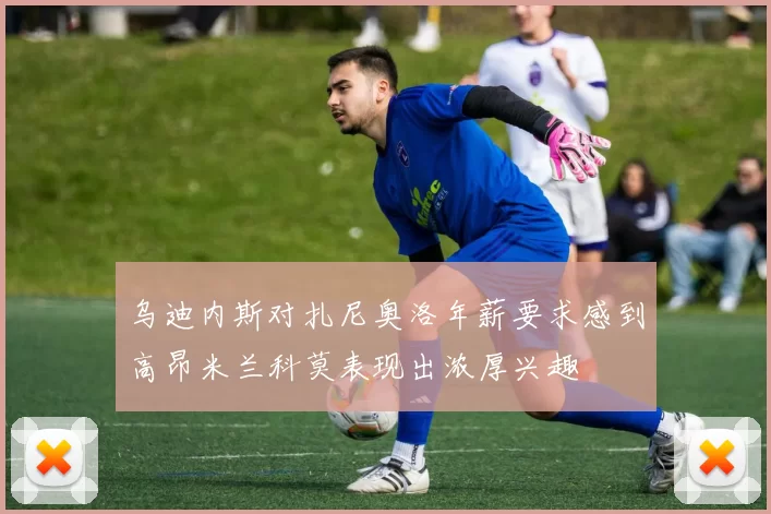 乌迪内斯对扎尼奥洛年薪要求感到高昂米兰科莫表现出浓厚兴趣