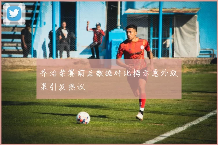 乔治禁赛前后数据对比揭示意外效果引发热议