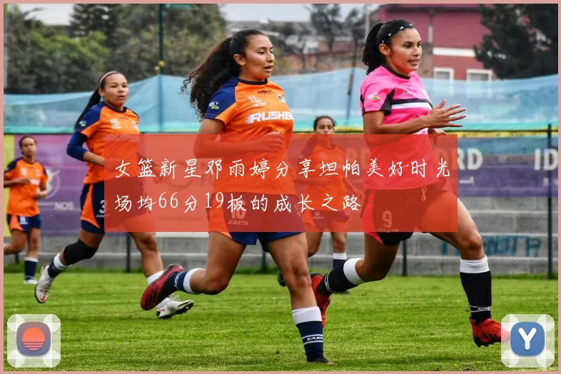 女篮新星邓雨婷分享坦帕美好时光场均66分19板的成长之路