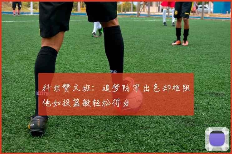 科尔赞文班：追梦防守出色却难阻他如投篮般轻松得分