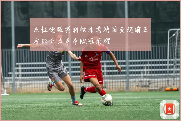 杰拉德强调利物浦需稳固英超前五方能全力争夺欧冠荣耀