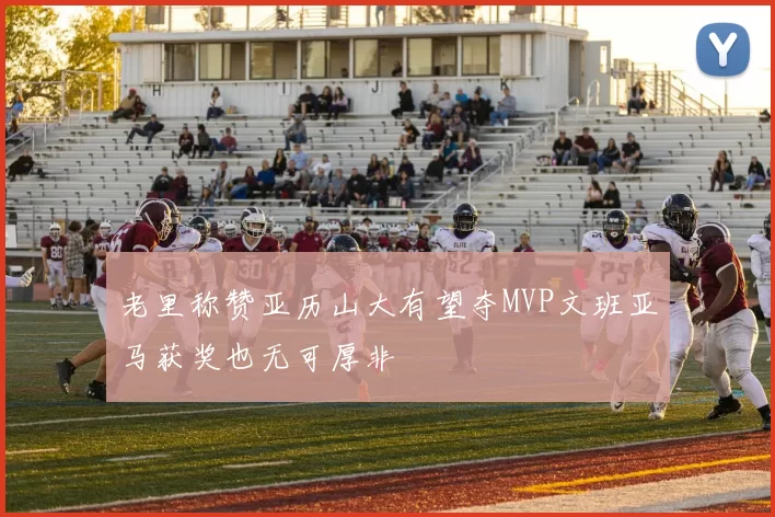 老里称赞亚历山大有望夺MVP文班亚马获奖也无可厚非
