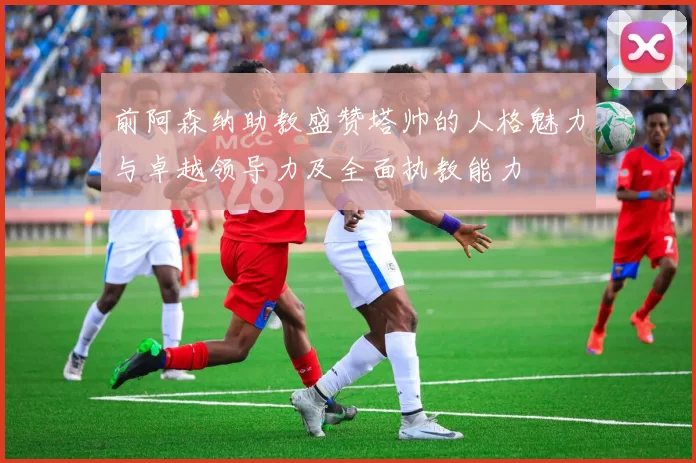 前阿森纳助教盛赞塔帅的人格魅力与卓越领导力及全面执教能力