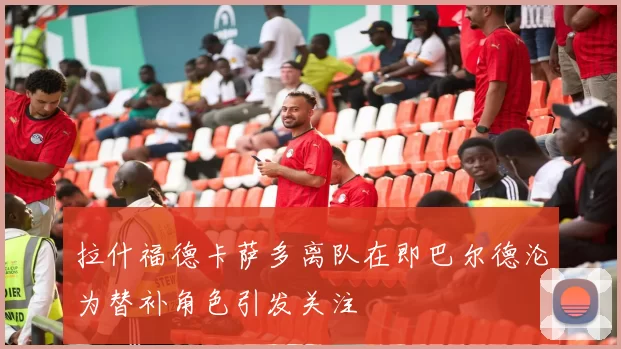 拉什福德卡萨多离队在即巴尔德沦为替补角色引发关注