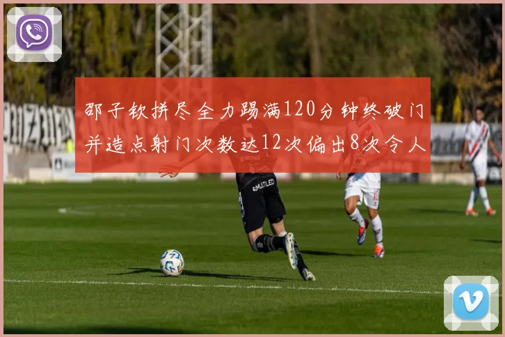 邵子钦拼尽全力踢满120分钟终破门并造点射门次数达12次偏出8次令人惋惜
