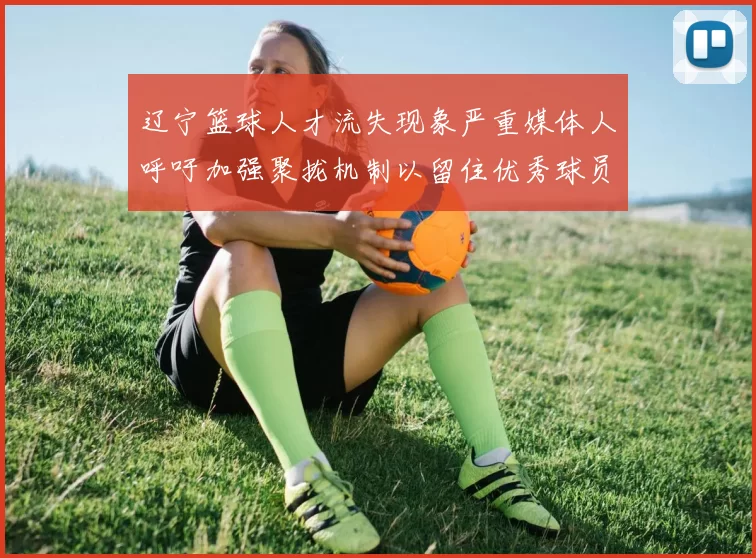 辽宁篮球人才流失现象严重媒体人呼吁加强聚拢机制以留住优秀球员