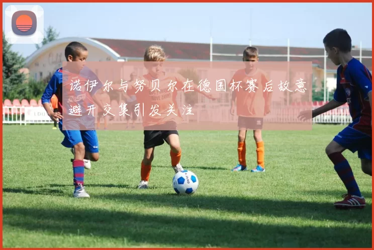 诺伊尔与努贝尔在德国杯赛后故意避开交集引发关注