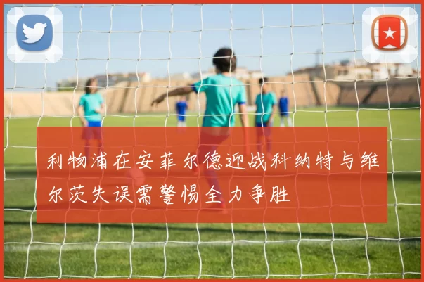 利物浦在安菲尔德迎战科纳特与维尔茨失误需警惕全力争胜