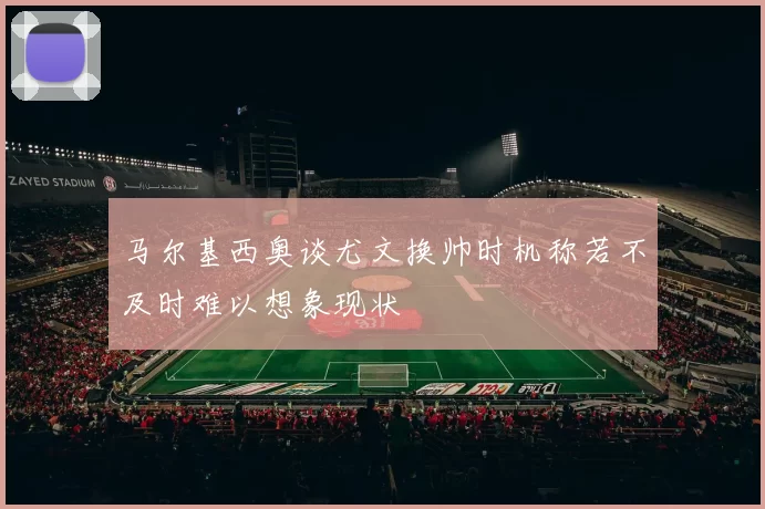 马尔基西奥谈尤文换帅时机称若不及时难以想象现状
