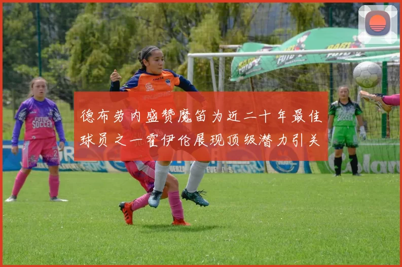 德布劳内盛赞魔笛为近二十年最佳球员之一霍伊伦展现顶级潜力引关注
